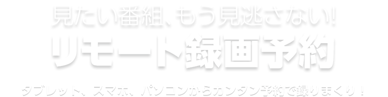 もう見逃さない！リモート録画予約 タブレット、スマホ、パソコンからカンタン予約で録りまくり！